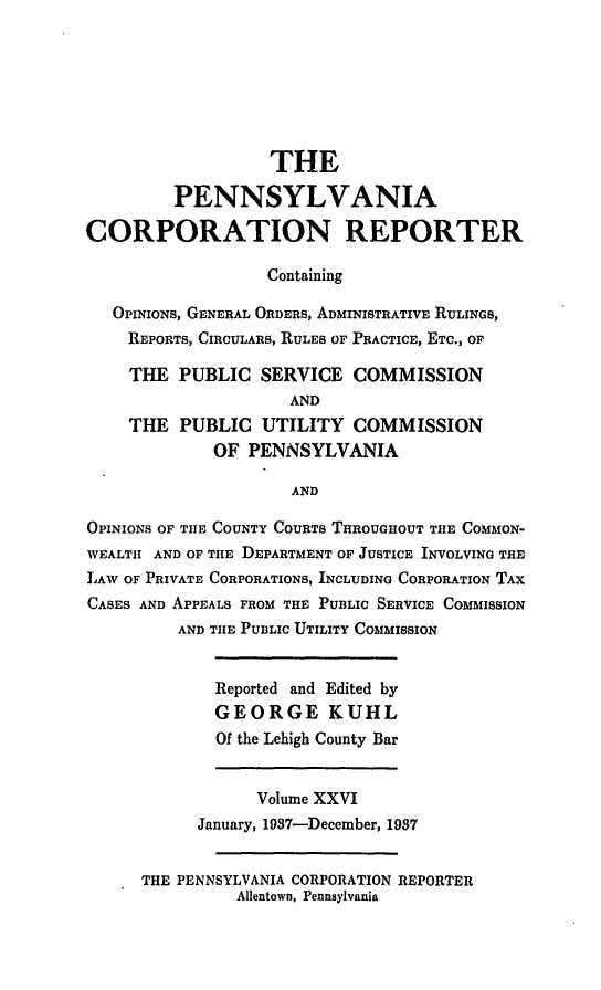 handle is hein.statereports/pacorpr0026 and id is 1 raw text is: THE
PENNSYLVANIA
CORPORATION REPORTER
Containing
OPINIONS, GENERAL ORDERS, ADMINISTRATIVE RULINGS,
REPORTS, CIRCULARS, RULES OF PRACTICE, ETC., OF
THE PUBLIC SERVICE COMMISSION
AND
THE PUBLIC UTILITY COMMISSION
OF PENNSYLVANIA
AND
OPINIONS OF TIE COUNTY COURTS THROUGHOUT THE COMMON-
WEALTH AND OF THE DEPARTMENT OF JUSTICE INVOLVING THE
LAW OF PRIVATE CORPORATIONS, INCLUDING CORPORATION TAX
CASES AND APPEALS FROM THE PUBLIC SERVICE COMMISSION
AND THE PUBLIC UTILITY COMMISSION
Reported and Edited by
GEORGE KUHL
Of the Lehigh County Bar
Volume XXVI
January, 1937-December, 1987
THE PENNSYLVANIA CORPORATION REPORTER
Allentown, Pennsylvania


