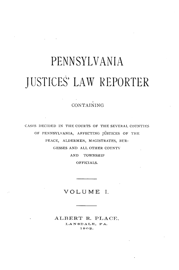 handle is hein.statereports/pajuslr0001 and id is 1 raw text is: 
















        PENNSYLVANIA





JUSTICES' LAW REPORTER





              CONTAINING




CASES DECIDED IN THE COURTS OF THE SEVERAL COUNTIES

   OF PENNSYLVANIA, AFFECTING JUSTICES OF THE

      PEACE, ALDERMEN, MAGISTRATES, BUR-

         GESSES AND ALL OTHER COUNTY

              AND TOWNSHIP

                OFFICIALS.







            VOLUME I.






         ALBERT   R. PLACE.
            LA1TSDALE, PA.
                 1902.


