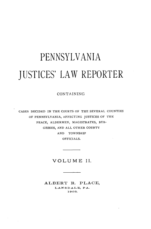 handle is hein.statereports/pajuslr0002 and id is 1 raw text is: 

















        PENNSYLVANIA




JUSTICES' LAW REPORTER




              CONTAINING




CASES DECIDED IN THE COURTS OF THE SEVERAL COUNTIES

    OF PENNSYLVANIA, AFFECTING JUSTICES OF THE
      PEACE, ALDERMEN, MAGISTRATES, BUR-
         GESSES, AND ALL OTHER COUNTY

              AND TOWNSHIP
                OFFICIALS.


VOLUME II.


ALBERT   R.  PLACE,
    LANSDALE, PA.
        1903.


