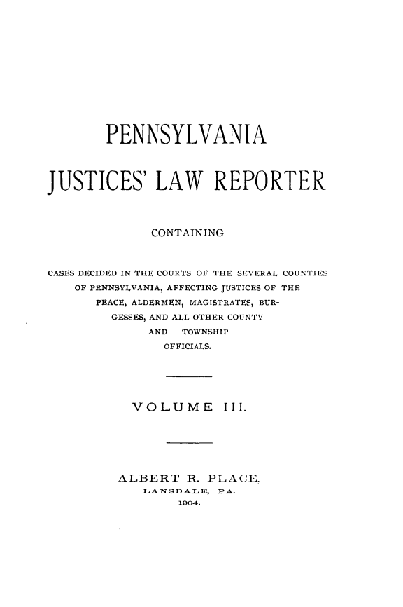handle is hein.statereports/pajuslr0003 and id is 1 raw text is: 















        PENNSYLVANIA




JUSTICES LAW REPORTER




              CONTAINING



CASES DECIDED IN THE COURTS OF THE SEVERAL COUNTIES
    OF PENNSYLVANIA, AFFECTING JUSTICES OF THE

       PEACE, ALDERMEN, MAGISTRATES, BUR-

         GESSES, AND ALL OTHER COUNTY
              AND TOWNSHIP

                OFFICIALS.


VOLUME


III.


ALBERT   R. PLACE.
   LANSDALE, PA.
        1904.


