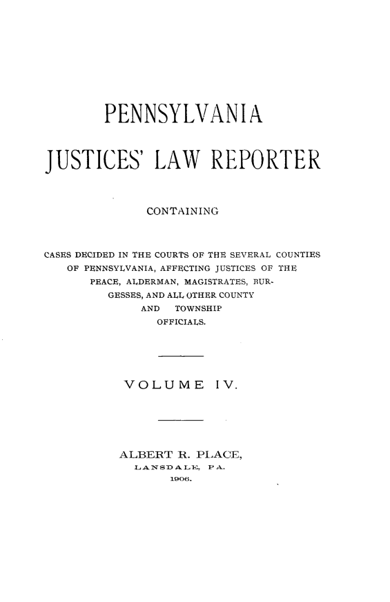 handle is hein.statereports/pajuslr0004 and id is 1 raw text is: 












        PENNSYLVANIA




JUSTICES' LAW REPORTER




              CONTAINING




CASES DECIDED IN THE COURTS OF THE SEVERAL COUNTIES
   OF PENNSYLVANIA, AFFECTING JUSTICES OF THE
      PEACE, ALDERMAN, MAGISTRATES, BUR-
         GESSES, AND ALL OTHER COUNTY
             AND  TOWNSHIP
               OFFICIALS.


VOLUME


IV.


ALBERT  R. PLACE,
  LANSDALE. PA.
       1906.


