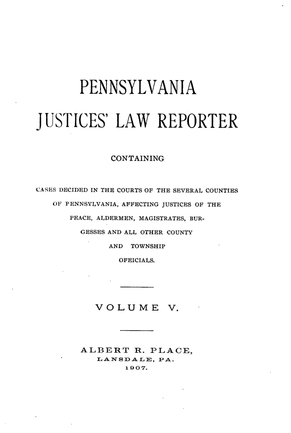 handle is hein.statereports/pajuslr0005 and id is 1 raw text is: 












        PENNSYLVANIA




JUSTICES' LAW REPORTER




              CONTAINING




CASES DECIDED IN THE COURTS OF THE SEVERAL COUNTIES

   OF PENNSYLVANIA, AFFECTING JUSTICES OF THE

      PEACE, ALDERMEN, MAGISTRATES, BUR-

        GESSES AND ALL OTHER COUNTY

             AND TOWNSHIP

               OFEICIALS.






           VOLUME V.





        ALBERT R. PLACE,
           LANSDALE,  PA.
                1 9 07.



