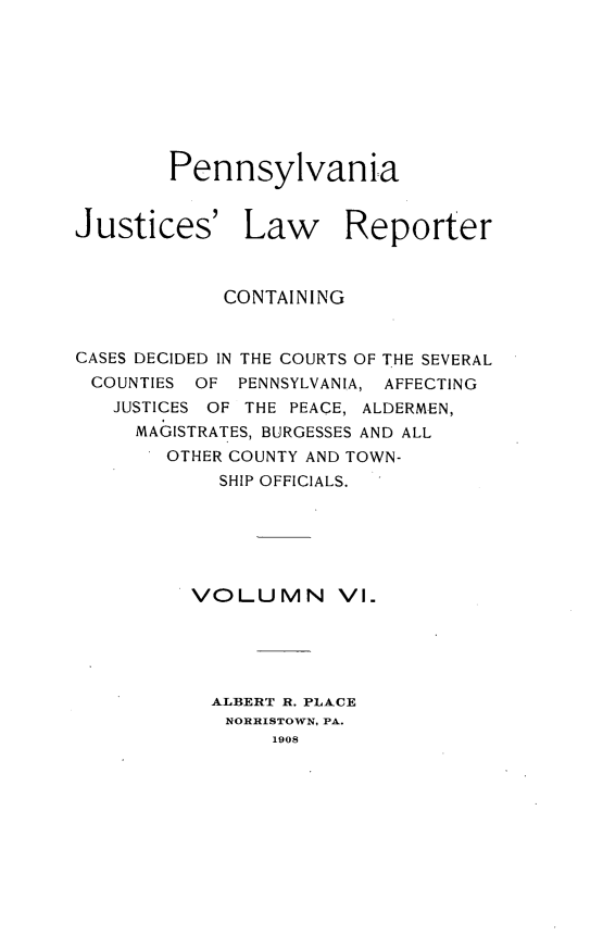handle is hein.statereports/pajuslr0006 and id is 1 raw text is: 









        Pennsylvania


Justices' Law Reporter



            CONTAINING


CASES DECIDED IN THE COURTS OF THE SEVERAL
COUNTIES  OF  PENNSYLVANIA, AFFECTING
   JUSTICES OF THE PEACE, ALDERMEN,
     MAGISTRATES, BURGESSES AND ALL
        OTHER COUNTY AND TOWN-
            SHIP OFFICIALS.






          VOLUMN VI.





          ALBERT R. PLACE
            NORRISTOWN, PA.
                1908


