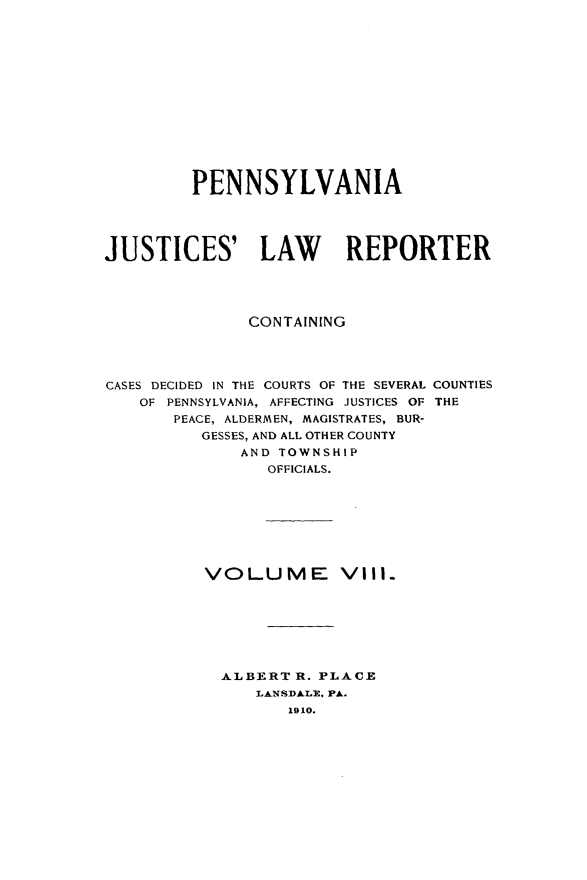 handle is hein.statereports/pajuslr0008 and id is 1 raw text is: 














         PENNSYLVANIA




JUSTICES' LAW REPORTER




               CONTAINING




CASES DECIDED IN THE COURTS OF THE SEVERAL COUNTIES
    OF PENNSYLVANIA, AFFECTING JUSTICES OF THE
       PEACE, ALDERMEN, MAGISTRATES, BUR-
          GESSES, AND ALL OTHER COUNTY
              AND TOWNSHIP
                 OFFICIALS.








          VOLUME Vill.







            ALBERT  R. PLACE
               LANSDALE. PA.
                   1910.


