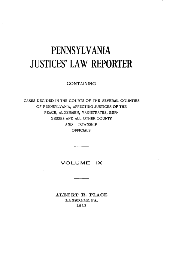 handle is hein.statereports/pajuslr0009 and id is 1 raw text is: 











         PENNSYLVANIA


  JUSTICES' LAW REPORTER



               CONTAINING



CASES DECIDED IN THE COURTS OF THE SEVERAL COUNTIES
    OF PENNSYLVANIA, AFFECTING JUSTICES OF THE
       PEACE, ALDERMEN, MAGISTRATES, BUR-
         GESSES AND ALL OTHER COUNTY
              AND TOWNSHIP
                OFFICIALS


VOLUME


Ix


ALBERT   R. PLACE
   LANSDALE, PA.
       1911


