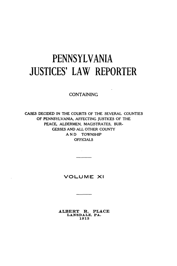handle is hein.statereports/pajuslr0011 and id is 1 raw text is: 












         PENNSYLVANIA


  JUSTICES' LAW REPORTER




               CONTAINING



CASES DECIDED IN THE COURTS OF THE SEVERAL COUNTIES
    OF PENNSYLVANIA, AFFECTING JUSTICES OF THE
       PEACE, ALDERMEN, MAGISTRATES, BUR-
         GESSES AND ALL OTHER COUNTY
              A N D TOWNSHIP
                 OFFICIALS








             VOLUME XI







           ALBERT   R. PLACE
              LANSDALE, PA.
                  1913


