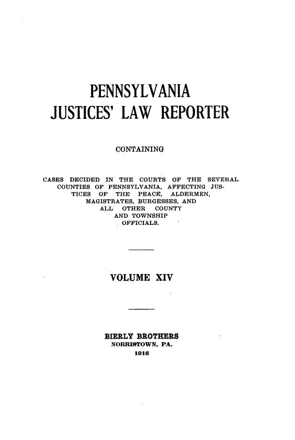 handle is hein.statereports/pajuslr0014 and id is 1 raw text is: 













         PENNSYLVANIA


  JUSTICES' LAW REPORTER




              CONTAINING



CASES DECIDED IN THE COURTS OF THE SEVERAL
   COUNTIES OF PENNSYLVANIA, AFFECTING JUS-
      TICES OF THE PEACE, ALDERMEN,
         MAGISTRATES, BURGESSES, AND
           ALL  OTHER COUNTY
              AND TOWNSHIP
                OFFICIALS.








             VOLUME   XIV








             BIERLY BROTHERS
             NORRISTOWN, PA.
                  1916


