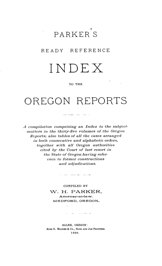 handle is hein.statereports/parkixor0001 and id is 1 raw text is: 








            PARKER S



       READY REFERENCE




          INDEX


                  TO THE




OREGON REPORTS


A compilation comprising an Index to the subject-
matters in the thirty-five volumes of the Oregon
   Reports; also tables of all the cases arranged
   in both consecutive and alphabetic orders,
     together with all Oregon authorities
       cited by the Court of last resort in
       the State of Oregon having refer-
         ence to former constructions
              and adjudications.





                COMPILED BY
           W.  H.  PARKER,
              .Attorniey-at-lawv,
            IVIEDFORD, OREGON.





               SALEM, OREGON:
         Ross E. MooREs & Co., BOOK AND JOB PRINTERS.
                   1900.


