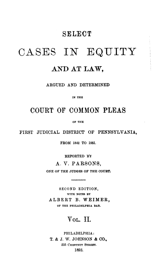 handle is hein.statereports/parsceq0002 and id is 1 raw text is: 





SELECT


CASES


IN EQUITY


          AND AT LAW,


          ARGUED AND DETERMINED

                 IN THE


    COURT   OF  COMMON PLEAS

                 OF THE

FIRST JUDICIAL DISTRICT OF PENNSYLVANIA,

             FROM 1842 TO 1851.


               REPORTED BY
            A. V. PARSONS,
         ONE OF THE JUDGES OF THE COURT.



             SECOND EDITION,
               WITH NOTES BY
         ALBERT   B. WEIMER,
            OF THE PHILADELPHIA BAB.


               VOL.  II.


               PHILADELPHIA:
          T. & J. W. JOHNSON & CO.,
             535 CHE.STNUT STREET.
                  1893.


