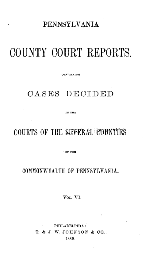 handle is hein.statereports/pecccdi0006 and id is 1 raw text is: PENNSYLVANIA
COUNTY COURT REPORTS.
CONTAINING
CASES DECIDED
IN THE
COURTS OF THE S-ER.LUN1TES
OF THE
COMMONWEALTH OF PENNSYLVANIA.
VoL. VI.

PHILADELPHIA:
T. & J. W. JOHNSON & CO.
1889.


