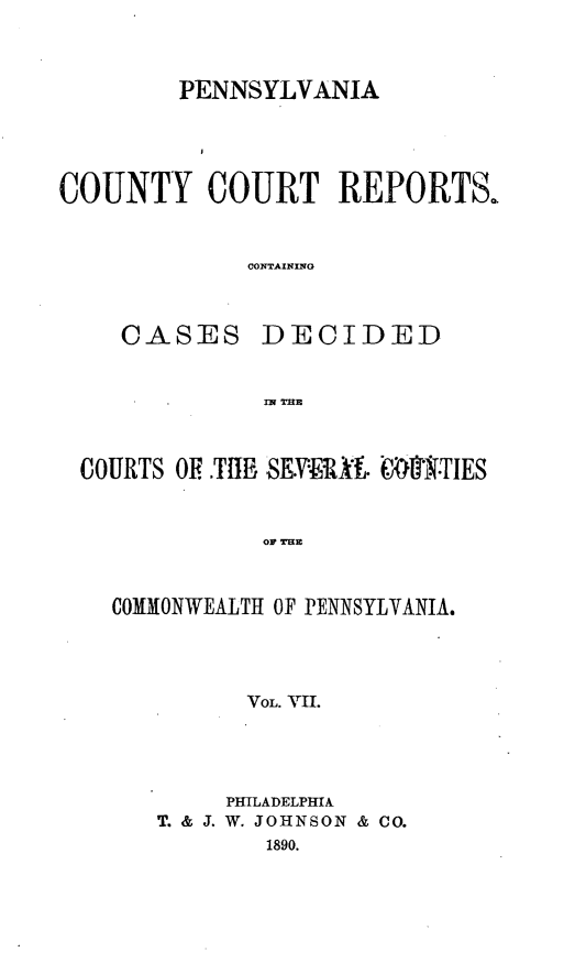handle is hein.statereports/pecccdi0007 and id is 1 raw text is: PENNSYLVANIA
COUNTY COURT REPORTS.
CONTAINING

CASES

DECIDED

IN THE

COURTS OF.Tt  -SE.VER-'A. E.:l'T.TIES
COMMONWEALTH OF PENNSYLVANIA.
VOL. VII

PHILADELPHIA
T. & J. W. JOHNSON & CO.
1890.


