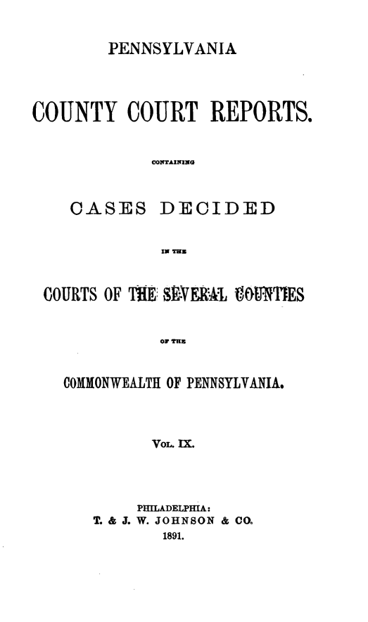 handle is hein.statereports/pecccdi0009 and id is 1 raw text is: PENNSYLVANIA

COUNTY COURT REPORTS.
CONTAINING
CASES DECIDED
IN TIE
COURTS OF TE: SEVER'A1 VOUNTIES
OF TIME
COMMONWEALTH OF PENNSYLVANIA.
VOL. IX.

PHILADELPHIA:
T. & . W. JOHNSON & CO.
1891.


