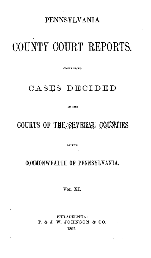 handle is hein.statereports/pecccdi0011 and id is 1 raw text is: PENNSYLVANIA
COUNTY COURT REPORTS.
CONTAINING
CASES DECIDED
IN THE
COURTS OF THE.-S1iE.L QI OIES
OF THE
COMMONWEALTH OF PENNSYLVANIA.
VOL. XI.

PHILADELPHIA:
T. & J. W. JOHNSON & CO.
1892.



