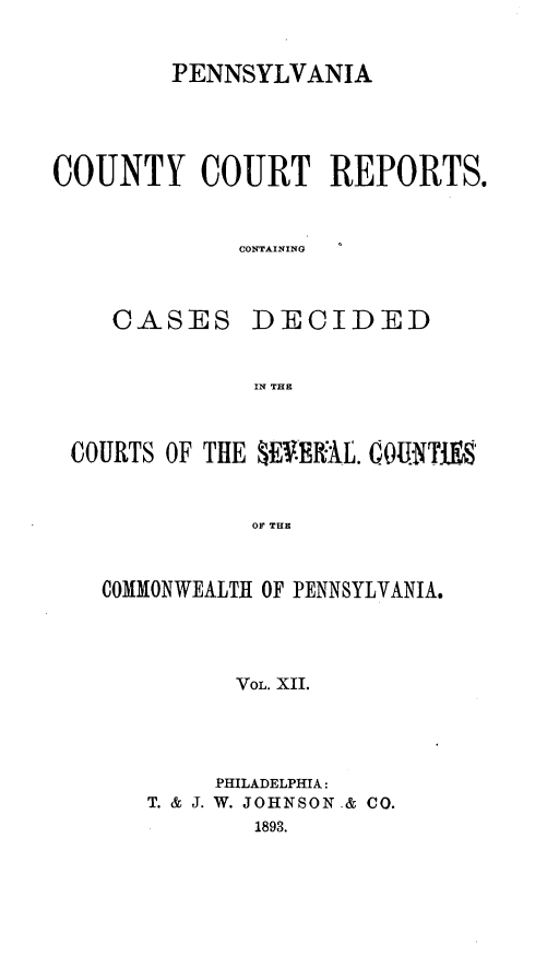 handle is hein.statereports/pecccdi0012 and id is 1 raw text is: PENNSYLVANIA
COUNTY COURT REPORTS.
CONTAINING

CASES

DECIDED

IN THE

COURTS OF THlE 0E .ERAL. COU'NTO.S
OF THE
COMMONWEALTH OF PENNSYLVANIA.
VOL. XII.

PHILADELPHIA:
T. & J. W. JOHNSON.& CO.
1893.


