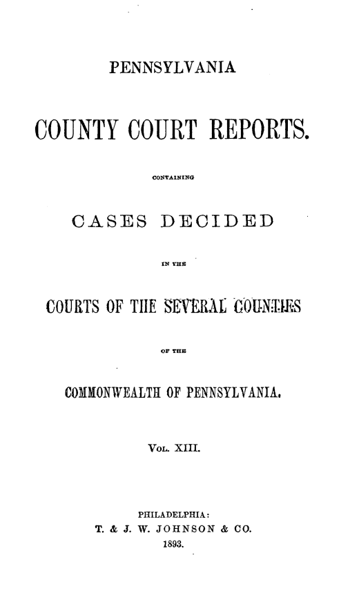 handle is hein.statereports/pecccdi0013 and id is 1 raw text is: PENNSYLVANIA

COUNTY COURT REPORTS.
CONTAINING
CASES DECIDED

COURTS OF TILE  I 'XtL  G0-UNl.£S
OF THE
COMMONWEALTH OF PENNSYLVANIA,

VoL. XIII.
PHILADELPHIA:
T. & J. W. JOHNSON & CO.
1893.


