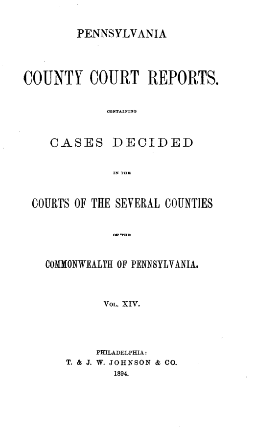 handle is hein.statereports/pecccdi0014 and id is 1 raw text is: PENNSYLVANIA
COUNTY COURT REPORTS.
CONTAINING
CASES DECIDED
IN THE
COURTS OF THE SEVERAL COUNTIES
O W   mmE
COMMONWEALTH OF PENNSYLVANIA#

VOL. XIV.
PHILADELPHIA:
T. & J. W. JOHNSON & CO.
1894.



