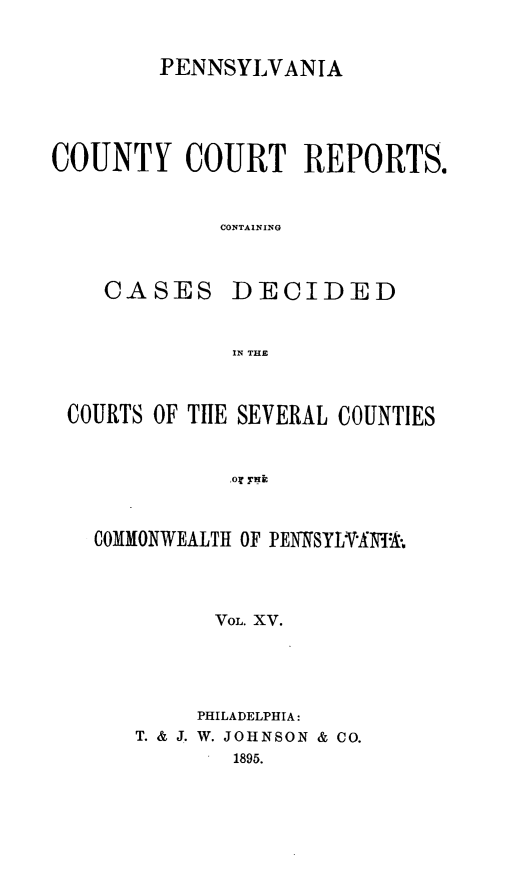 handle is hein.statereports/pecccdi0015 and id is 1 raw text is: PENNSYLVANIA
COUNTY COURT REPORTS.
CONTAINING

CASES

DECIDED

IN THE

COURTS OF THE SEVERAL COUNTIES
COMMONWEALTH OF PENSYLVA -:
VOL. XV.
PHILADELPHIA:
T. & J. W. JOHNSON & CO.
1895.


