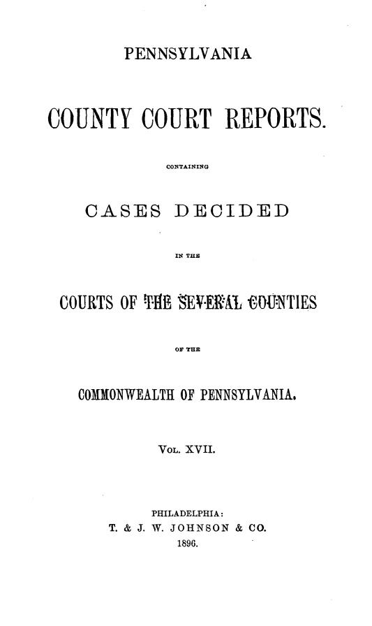 handle is hein.statereports/pecccdi0017 and id is 1 raw text is: PENNSYLVANIA

COUNTY COURT REPORTS.
CONTAINING

CASES

DECIDED

IN THE

COURTS OF THE EV.ERA,   U:NTIES
OF THE
COMMONWEALTH OF PENNSYLVANIA,

VOL. XVII.
PHILADELPHIA:
T. & J. W. JOHNSON & CO.
1896.


