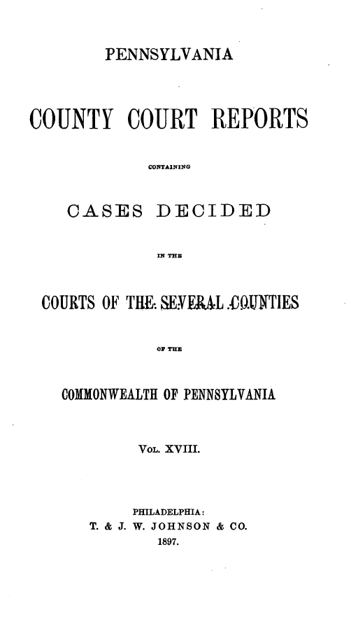 handle is hein.statereports/pecccdi0018 and id is 1 raw text is: PENNSYLVANIA
COUNTY COURT REPORTS
CONTAINING
CASES DECIDED
IN BH

COURTS OF THE SEYERA L..0.IJNTIES
OF THE
COMMONWEALTH OF PENNSYLVANIA

VOL. XVIII.
PHILADELPHIA:
T. & J. W. JOHNSON & CO.
1897.


