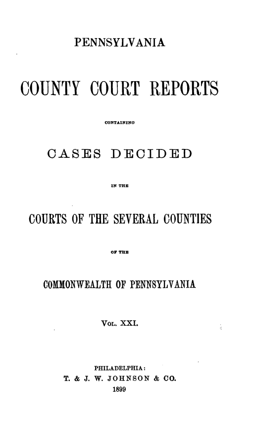 handle is hein.statereports/pecccdi0021 and id is 1 raw text is: PENNSYLVANIA
COUNTY COURT REPORTS
CONTAINING
CASES DECIDED
IN THE

COURTS OF THE SEVERAL COUNTIES
OF THE
COMMONWEALTH OF PENNSYLVANIA

VOL. XXI.
PHILADELPHIA:
T. & J. W. JOHNSON & CO.
1899


