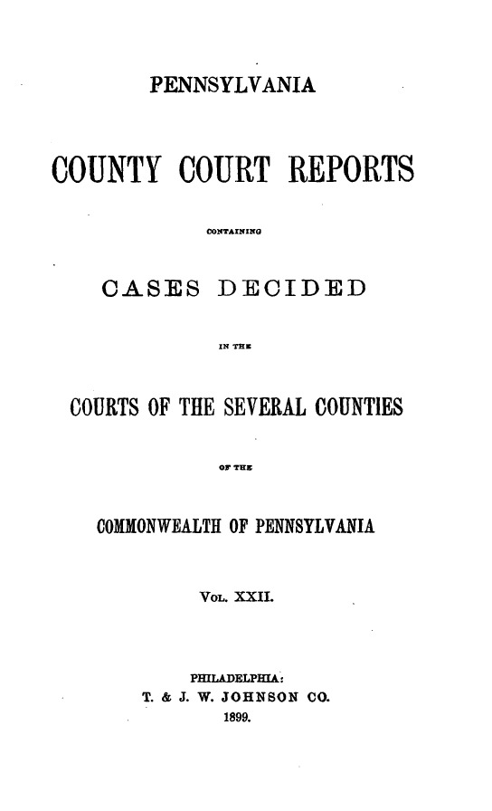 handle is hein.statereports/pecccdi0022 and id is 1 raw text is: PENNSYLVANIA
COUNTY COURT REPORTS
CONTAINING

CASES

DECIDED

IN T h

COURTS OF THE SEVERAL COUNTIES
OF THE
COMMONWEALTH OF PENNSYLVANIA

VOL. XXII.
PHILADELPHIA:
T. & J. W. JOHNSON CO.
1899.


