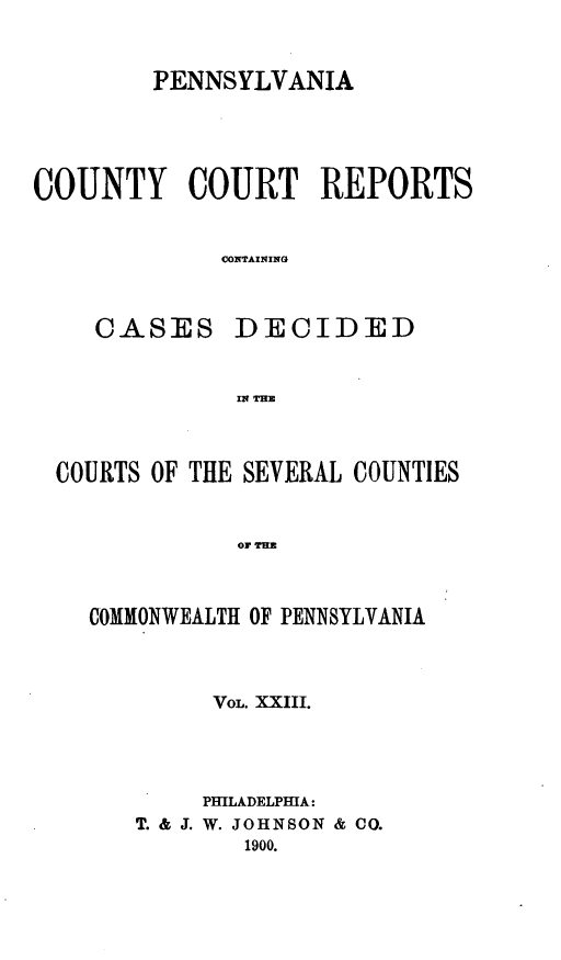 handle is hein.statereports/pecccdi0023 and id is 1 raw text is: PENNSYLVANIA
COUNTY COURT REPORTS
CONTAINING

CASES

DECIDED

IN THE

COURTS OF THE SEVERAL COUNTIES
o Irm
COMMONWEALTH OF PENNSYLVANIA

VOL. XXIII.
PMLADELPMA:
T. & J. W. JOHNSON & CO.
1900.


