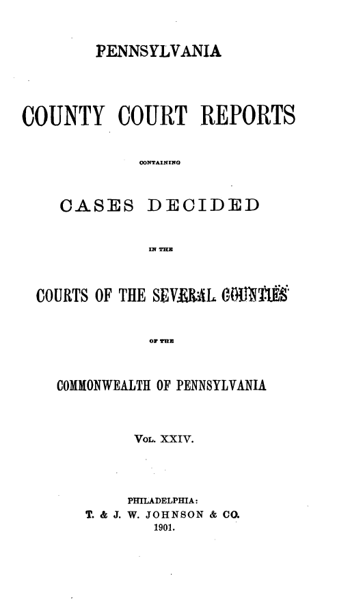 handle is hein.statereports/pecccdi0024 and id is 1 raw text is: PENNSYLVANIA
COUNTY COURT REPORTS
CONTAINING
CASES DECIDED
IN THE
COURTS OF THE SEVaIAJL 6.MJR TJ'
OF THE
COMMONWEALTH OF PENNSYLVANIA

VOL. XXIV.
PmLADELPHIA:
T. & J. W. JOHNSON & CO.
1901.


