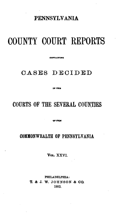 handle is hein.statereports/pecccdi0026 and id is 1 raw text is: PENNSYLVANIA
COUNTY COURT REPORTS
coNTIIMS

CASES

DECIDED

IN9 %Wm

COURTS OF THE SEVERAL COUN.TJES
4air 1g
COMMONWEALTH OF PENNSYLVANIA

VOL XXVI.
PHILADELPHIA:
T. & J. W. JOHNSON & CO.
1902.


