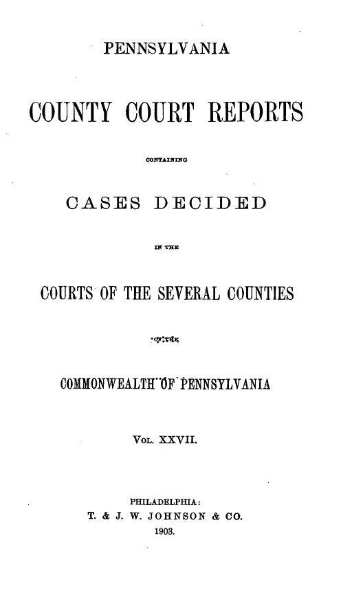 handle is hein.statereports/pecccdi0027 and id is 1 raw text is: PENNSYLVANIA

COUNTY COURT REPORTS
CONTAINING

CASES

DECIDED

IN THE

COURTS OF THE SEVERAL COUNTIES
COMMONWEALTH1OF PENNSYLVANIA
VOL. XXVII.
PHILADELPHIA:
T. & J. W. JOHNSON & CO.
1903.



