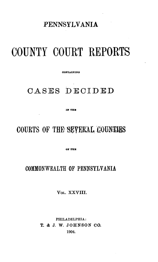 handle is hein.statereports/pecccdi0028 and id is 1 raw text is: PENNSYLVANIA
COUNTY COURT REPORTS
CONTAINING
CASES DECIDED
IN THU
COURTS OF THE EYEIAL 4IOUNTElS
OF ENY     I
COMMiONWEALTH OF PENNSYLVANIA

VOL. XXVIII.
PHILADELPHIA:
T. & J. W. JOHNSON CO.
1904.


