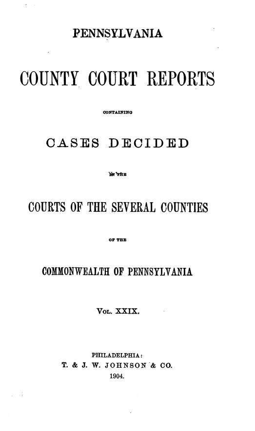 handle is hein.statereports/pecccdi0029 and id is 1 raw text is: PENNSYLVANIA

COUNTY COURT REPORTS
OONTAINING
CASES DECIDED

COURTS OF THE SEVERAL COUNTIES
OF TUB
COMMONWEALTH OF PENNSYLVANIA

VOL. XXIX.
PHILADELPHIA:
T. & J. W. JOHNSON & CO.
1904.


