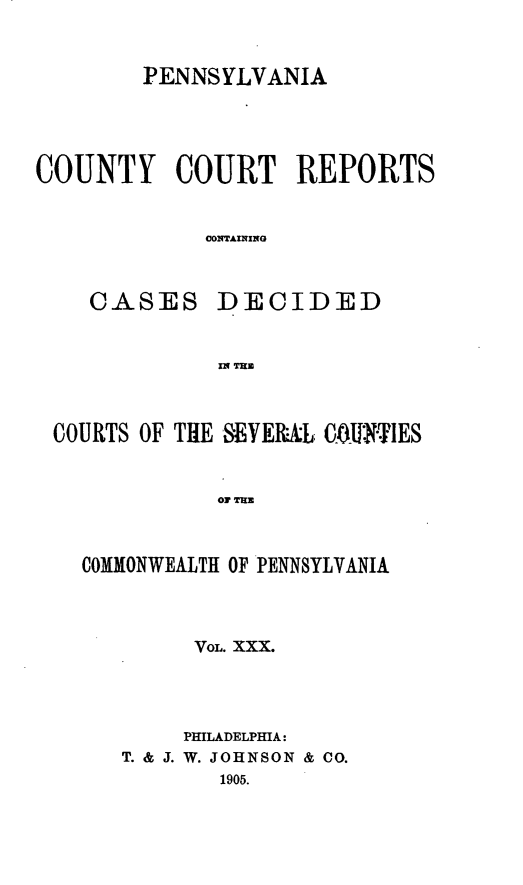 handle is hein.statereports/pecccdi0030 and id is 1 raw text is: PENNSYLVANIA
COUNTY COURT REPORTS
CONTAINING
CASES DECIDED
MITH

COURTS OF THE SEVEMRAL COUQJN'TIES
COMMONWEALTH OF PENNSYLVANIA

VOL. XXX.
PmLADELPHIA:
T. & J. W. JOHNSON & CO.
1905.


