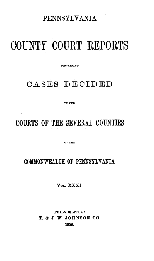 handle is hein.statereports/pecccdi0031 and id is 1 raw text is: PENNSYLVANIA
COUNTY COURT REPORTS
C0O2TAINING

CASES

DECIDED

IN THZ

COURTS OF THE SEVERAL COUNTIES
or TiUB
COMMONWEALTH OF PENNSYLVANIA

VOL. XXXI.
PHILADELPHIA:
T. & J. W. JOHNSON CO.
1906.


