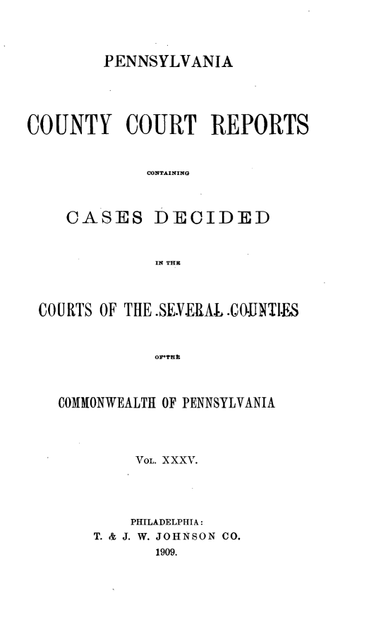 handle is hein.statereports/pecccdi0035 and id is 1 raw text is: PENNSYLVANIA
COUNTY COURT REPORTS
CONTAINING
CASES DECIDED
IN THE

COURTS OF THE.SE.VERAL .COIJNTI.ES
orTu
COMMONWEALTH OF PENNSYLVANIA

VOL. XXXV.
PHILADELPHIA:
T. & J. W. JOHNSON CO.
1909.


