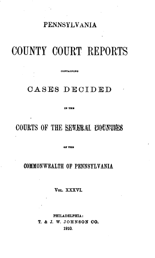 handle is hein.statereports/pecccdi0036 and id is 1 raw text is: PENNSYLVANIA
COUNTY COURT REPORTS
CONTAINING
CASES DECIDED
IN THU
COURTS OF THE BE'UA[1  tNT1*E.
OF TE
COMMONWEALTH OF PENNSYLVANIA

VOL. XXXVI.
PHILADELPHIA:
T. & J. W. JOHNSON 00.
1910.


