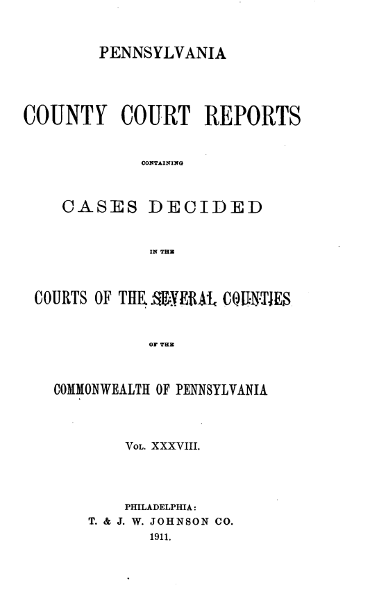 handle is hein.statereports/pecccdi0038 and id is 1 raw text is: PENNSYLVANIA
COUNTY COURT REPORTS
CONTAINING
CASES DECIDED
IN THE

COURTS OF THE..$YERAL COUNTIES
OF THE
COMMONWEALTH OF PENNSYLVANIA

VOL. XXXVIII.
PHILADELPHIA:
T. & J. W. JOHNSON CO.
1911.


