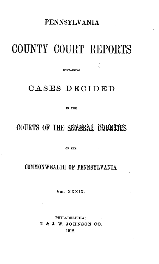 handle is hein.statereports/pecccdi0039 and id is 1 raw text is: PENNSYLVANIA

COUNTY COURT REPORTS
CONTAINING
CASES DECIDED
IN THE
COURTS OF THE SURIRA   OffVU1IJ:!PS
OF THE
COMMONWEALTH OF PENNSYLVANIA

VOL. XXXIX.
PHILADELPHIA:
T. & J. W. JOHNSON CO.
1912.


