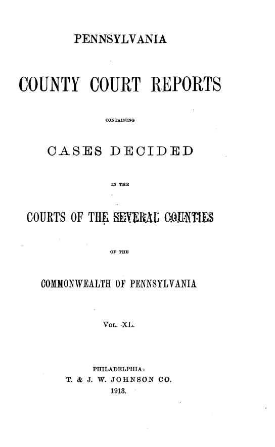 handle is hein.statereports/pecccdi0040 and id is 1 raw text is: PENNSYLVANIA
COUNTY COURT REPORTS
CONTAINING
CASES DECIDED
IN THE
COURTS OF THE YiPV..RlAL MUIE$
OF THE
COMMONWEALTH OF PENNSYLVANIA
VOL. XL.

PHILADELPHIA:
T. & J. W. JOHNSON CO.
1913.


