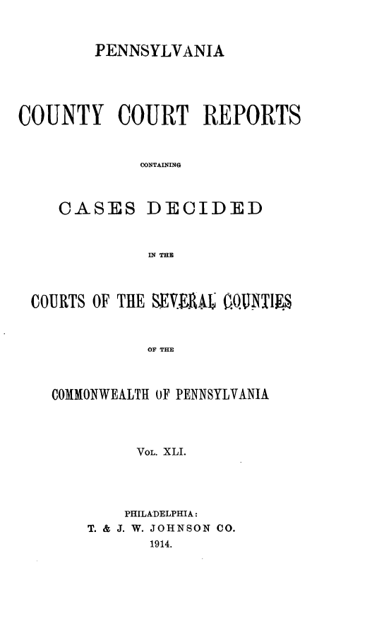 handle is hein.statereports/pecccdi0041 and id is 1 raw text is: PENNSYLVANIA
COUNTY COURT REPORTS
CONTAINING
CASES DECIDED
IN THE
COURTS OF THE SEMV.AL OQINETW
OF THE
COMMONWEALTH OF PENNSYLVANIA
VOL. XLI.

PHILADELPHIA:
T. & J. W. JOHNSON CO.
1914.


