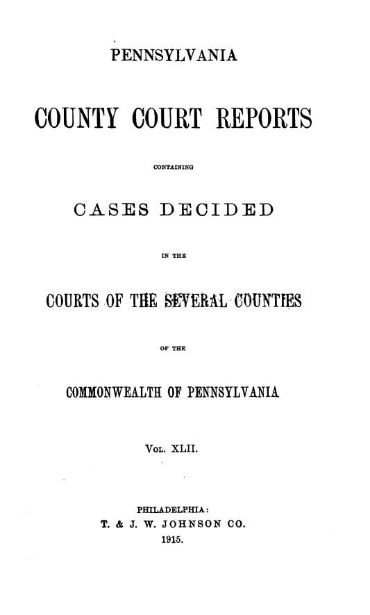 handle is hein.statereports/pecccdi0042 and id is 1 raw text is: PENNSYLVANIA
COUNTY COURT REPORTS
CONTAINING
CASES DECIDED
IN THE
COURTS OF THE SEVERAL COUNTIES
OF THE
COMMONWEALTH OF PENNSYLVANIA

VOL. XLII.
PHILADELPHIA:
T. & J. W. JOHNSON CO.
1915.


