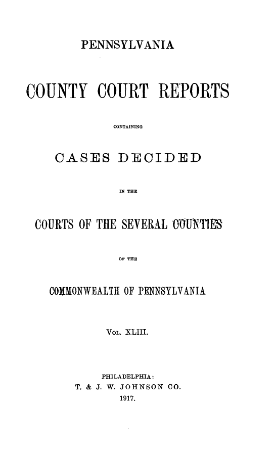 handle is hein.statereports/pecccdi0043 and id is 1 raw text is: PENNSYLVANIA
COUNTY COURT REPORTS
CONTAINING
CASES DECIDED
IN THE

COURTS OF THE SEVERAL OOUNTES
OF THE
COMMONWEALTH OF PENNSYLVANIA

VOL. XLIII.
PHILADELPHIA:
T. & J. W. JOHNSON CO.
1917.


