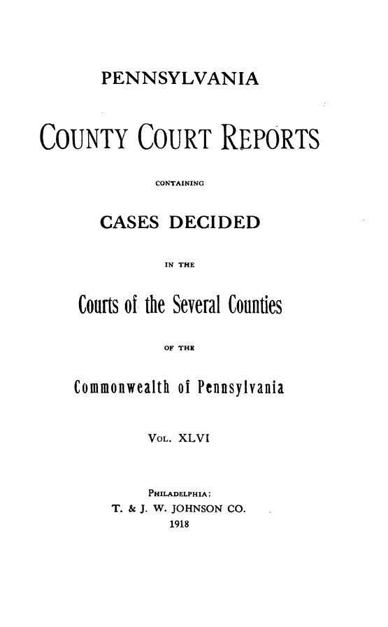 handle is hein.statereports/pecccdi0046 and id is 1 raw text is: PENNSYLVANIA
COUNTY COURT REPORTS
CONTAINING
CASES DECIDED
IN THE
Courts of the Several Counlies
OF THE

Commonwealth of Pennsylvania
VOL. XLVI
PHILADELPHIA:
T. & J. W. JOHNSON CO.
1918


