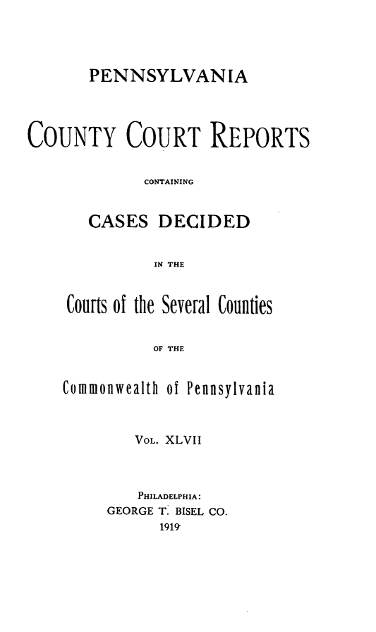 handle is hein.statereports/pecccdi0047 and id is 1 raw text is: PENNSYLVANIA
COUNTY COURT REPORTS
CONTAINING
CASES DECIDED
IN THE
Courts of the Several Counties
OF THE

Commonwealth ol Pennsylvania
VOL. XLVII
PHILADELPHIA:
GEORGE T. BISEL CO.
1919


