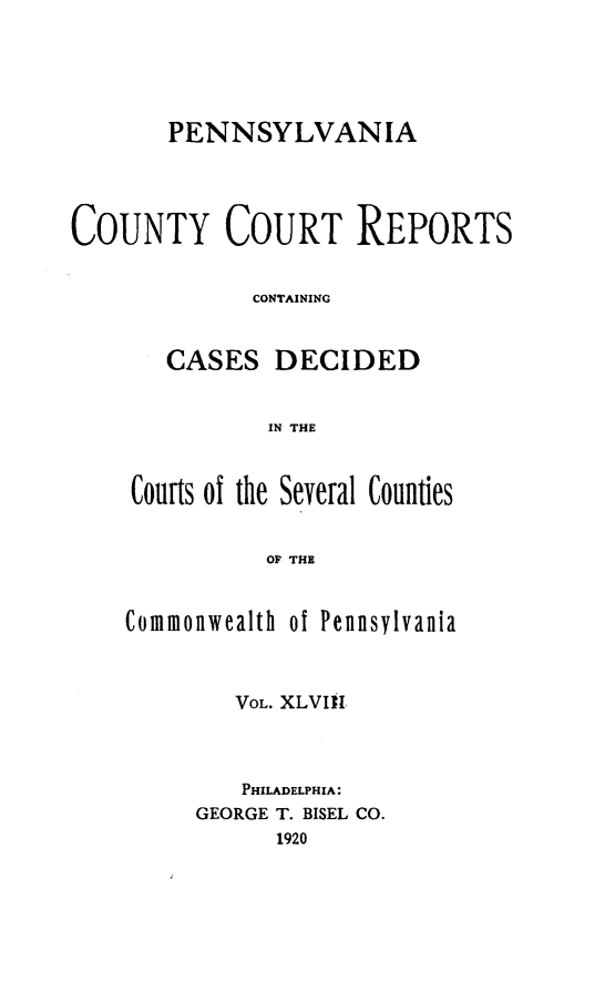 handle is hein.statereports/pecccdi0048 and id is 1 raw text is: PENNSYLVANIA
COUNTY COURT REPORTS
CONTAINING
CASES DECIDED
IN THE
Courts ol the Several Counties
OF THE

Commonwealth of Pennsylvania
VOL. XLVIII
PHILADELPHIA:
GEORGE T. BISEL CO.
1920


