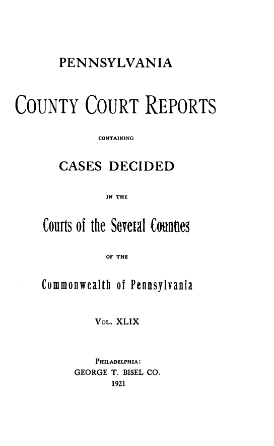 handle is hein.statereports/pecccdi0049 and id is 1 raw text is: PENNSYLVANIA
COUNTY COURT REPORTS
CONTAINING
CASES DECIDED
IN THE
Courts of the Sevetal Connes
OF THE

Commonwealth

of Pennsylvania

VOL. XLIX
PHILADELPHIA:
GEORGE T. BISEL CO.
1921


