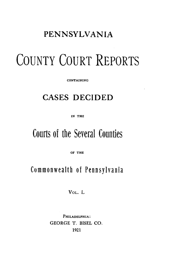handle is hein.statereports/pecccdi0050 and id is 1 raw text is: PENNSYLVANIA
COUNTY COURT REPORTS
CONTAINING
CASES DECIDED
IN THE

Courts of the Several Counties
OF THE
Commonwealth of Pennsylvania
VOL. L

PHILADELPHIA:
GEORGE T. BISEL CO.
1921


