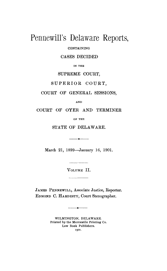 handle is hein.statereports/pennwder0002 and id is 1 raw text is: 






Pennewill's Delaware Reports,

               CONTAINING

            CASES DECIDED

                 IN THE

           SUPREME COURT,

        SUPERIOR COURT,

    COURT OF GENERAL SESSIONS,

                  AND

  COURT OF    OYER   AND  TERMINER

                 OF THE

         STATE OF DELAWARE.




      March 21, 1899-January 16, 1901.



              VOLUME II.



  JAMES PENNEWILL, Associate Justice, Reporter.
  EDMOND C. HARDESTY, Court Stenographer.




          WILMINGTON, DELAWARE.
        Printed by the Mercantile Printing Co.
            Law Book Publishers.
                  1901.


