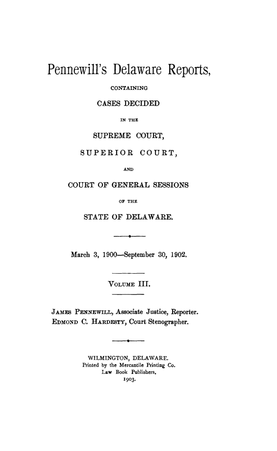 handle is hein.statereports/pennwder0003 and id is 1 raw text is: 







Pennewill's Delaware Reports,

               CONTAINING

            CASES DECIDED

                  IN THE

           SUPREME COURT,

        SUPERIOR COURT,

                   AND

     COURT OF GENERAL SESSIONS

                 OF THE

         STATE OF DELAWARE.




      March 3, 1900-September 30, 1902.



               VOLUME III.


 JAMES PENNEWILL, Associate Justice, Reporter.
 EDMOND C. HARDESTY, Court Stenographer.



          WILMINGTON, DELAWARE.
          Printed by the Mercantile Printing Co.
             Law Book Publishers.
                   1903.


