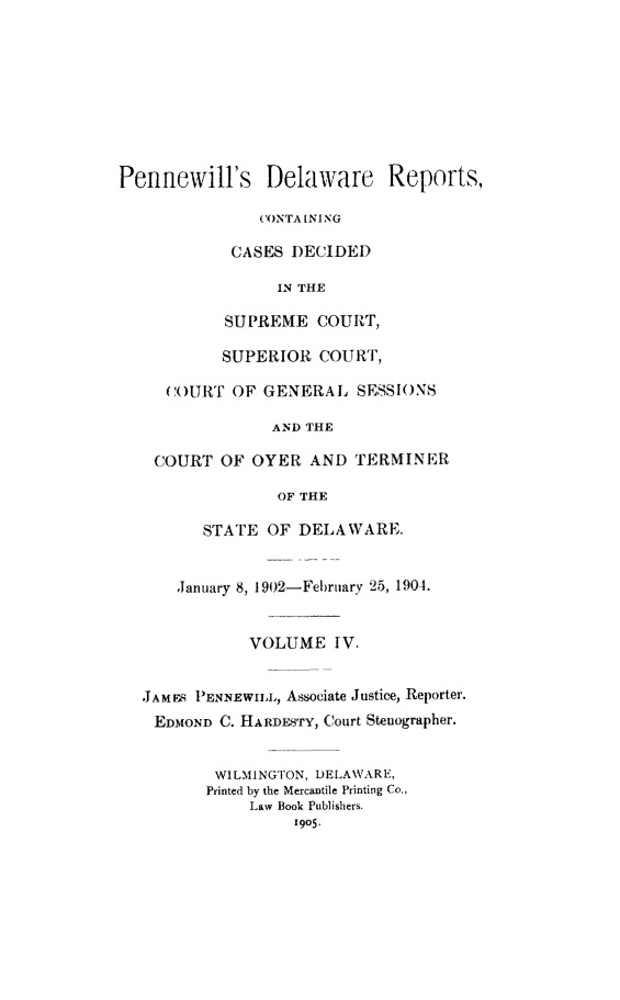 handle is hein.statereports/pennwder0004 and id is 1 raw text is: 








Pennewill's Delaware Reports,

               CONTA [NING

            CASES )ECIDED

                 IN THE

           SUPREME COURT,

           SUPERIOR COURT,

     ()URT OF GENERAL SESSIONS

                 AND THE

    COURT OF OYER AND TERMINER

                 OF THE

         STATE OF DELAWARE.


      ,January 8, 1902-February 25, 1904.


              VOLUME IV.


   JAMES PENNEwIIm,, Associate Justice, Reporter.
   EDMOND C. HARDESTY, Court Stenographer.


          WILMINGTON, DELAWARE,
          Printed by the Mercantile Printing Co.,
              Law Book Publishers.
                   1905.


