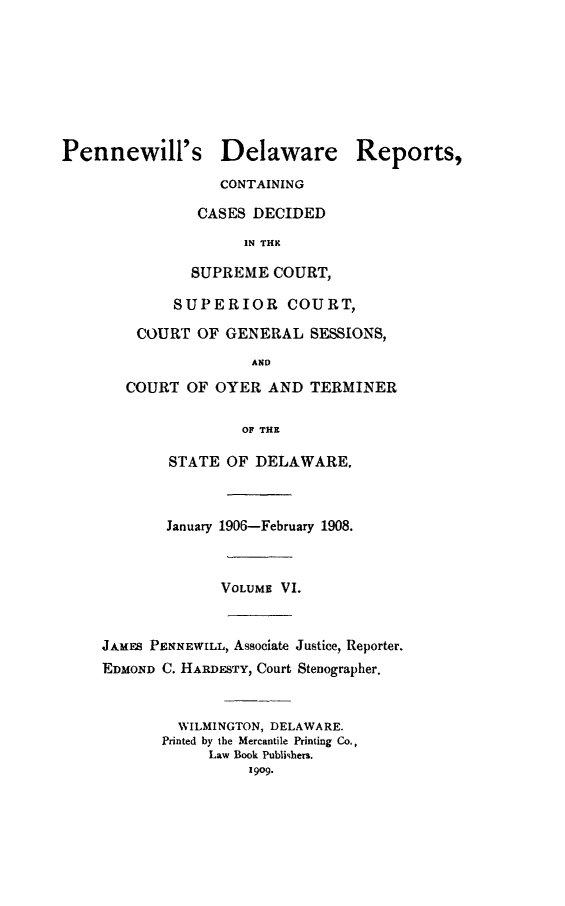 handle is hein.statereports/pennwder0006 and id is 1 raw text is: 








Pennewill's Delaware Reports,
                  CONTAINING

                CASES DECIDED
                     IN THN

               SUPREME COURT,

             SUPERIOR COURT,

         COURT OF GENERAL SESSIONS,
                      AND
       COURT OF OYER AND TERMIiNER

                     OF THE

            STATE OF DELAWARE.



            January 1906-February 1908.



                  VOLUME VI.


     JAMES PENNEWILL, Associate Justice, Reporter.
     EDMOND C. HARDESTY, Court Stenographer.


             WILMINGTON, DELAWARE.
             Printed by the Mercantile Printing Co.,
                 Law Book Publishers.
                      1909.


